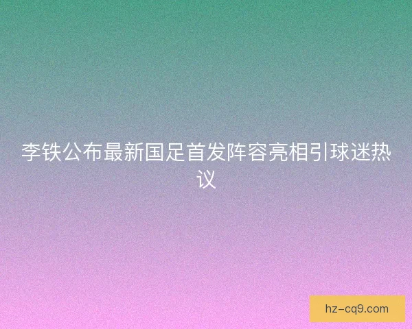李铁公布最新国足首发阵容亮相引球迷热议