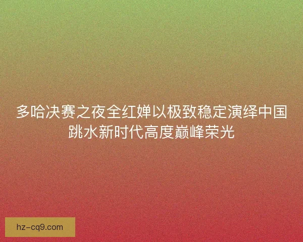 多哈决赛之夜全红婵以极致稳定演绎中国跳水新时代高度巅峰荣光
