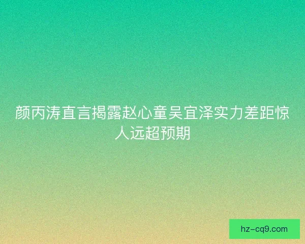 颜丙涛直言揭露赵心童吴宜泽实力差距惊人远超预期