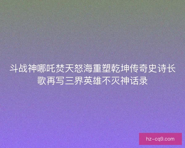 斗战神哪吒焚天怒海重塑乾坤传奇史诗长歌再写三界英雄不灭神话录