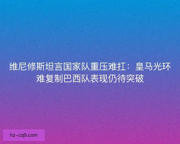 维尼修斯坦言国家队重压难扛：皇马光环难复制巴西队表现仍待突破